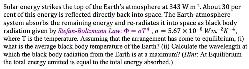Solar energy strikes the top of the Earth's atmosphere at 343 W m-2. About 30 per
cent of this energy is reflected directly back into space. The Earth-atmosphere
system absorbs the remaining energy and re-radiates it into space as black body
radiation given by Stefan-Boltzmann Law: O = oT* , o = 5.67 × 10-8 Wm-²K-4,
where T is the temperature. Assuming that the arrangement has come to equilibrium, (i)
what is the average black body temperature of the Earth? (ii) Calculate the wavelength at
which the black body radiation from the Earth is at a maximum? (Hint: At Equilibrium
the total energy emitted is equal to the total energy absorbed.)
