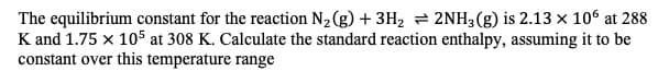 The equilibrium constant for the reaction N2 (g) 3H2 2NH3(g) is 2.13 x 106 at 288
K and 1.75 x 105 at 308 K. Calculate the standard reaction enthalpy, assuming it to be
constant over this temperature range
