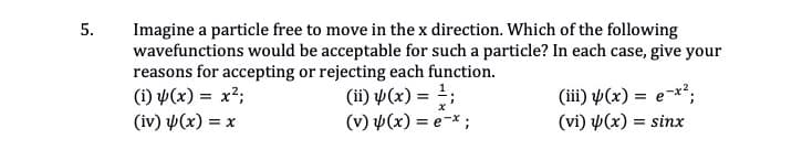 Imagine a particle free to move in the x direction. Which of the following
wavefunctions would be acceptable for such a particle? In each case, give your
reasons for accepting or rejecting each function.
(1) Þ(x) = x²;
(iv) y(x) = x
5.
(ii) ¥(x) = ;
(v) (x) = e-* ;
(iii) µ(x) = e-x²;
(vi) p(x) = sinx
