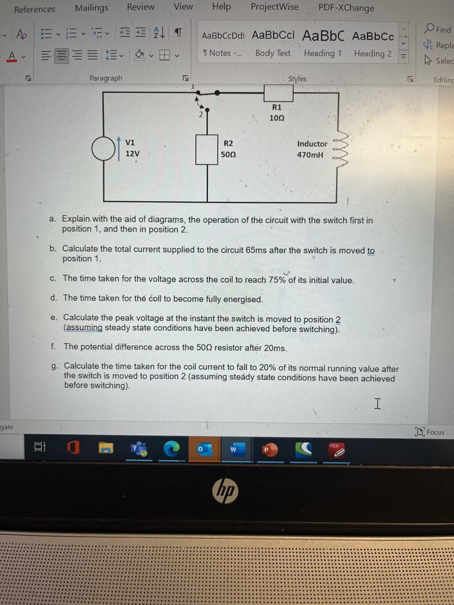 gate
References Mailings Review View Help
Po
100
E
Paragraph
V1
12V
Hv
S
AaBbCcDdl AaBbCcl AaBbC AaBbCc
1 Notes -...
Body Text
Heading 1
Heading 2
R2
5002
ProjectWise
R1
100
O
Styles
a. Explain with the aid of diagrams, the operation of the circuit with the switch first in
position 1, and then in position 2.
PDF-XChange
b. Calculate the total current supplied to the circuit 65ms after the switch is moved to
position 1.
f.
The potential difference across the 500 resistor after 20ms.
W
c. The time taken for the voltage across the coil to reach 75% of its initial value.
d. The time taken for the coil to become fully energised.
e. Calculate the peak voltage at the instant the switch is moved to position 2
(assuming steady state conditions have been achieved before switching).
hp
Inductor
470mH
g. Calculate the time taken for the coil current to fall to 20% of its normal running value after
the switch is moved to position 2 (assuming steády state conditions have been achieved
before switching).
PDF
Find
Repla
Selec
Editing
Focus