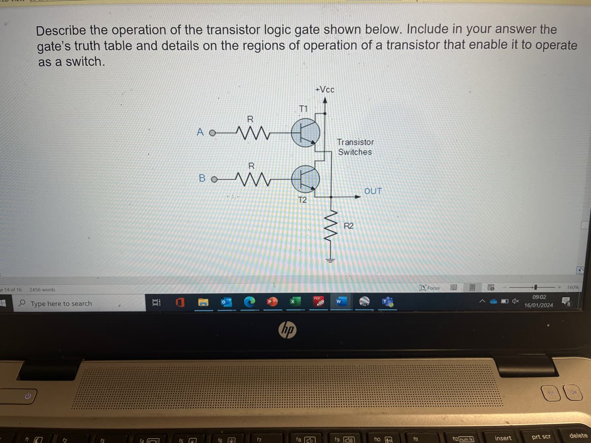 Describe the operation of the transistor logic gate shown below. Include in your answer the
gate's truth table and details on the regions of operation of a transistor that enable it to operate
as a switch.
e 14 of 16 2456 words
H
Type here to search
C
12
f3
f4
21 0
(1
f5
R
AO W
23
R
Bo M
www
f6
480
f7
hp
T1
T2
f8
+Vcc
PDF
Transistor
Switches
M
W
fg
R2
OUT
flo
f11
Focus
00
f12 num Ik
e
insert
09:02
16/01/2024 8
prt scr
EN
160%
delete