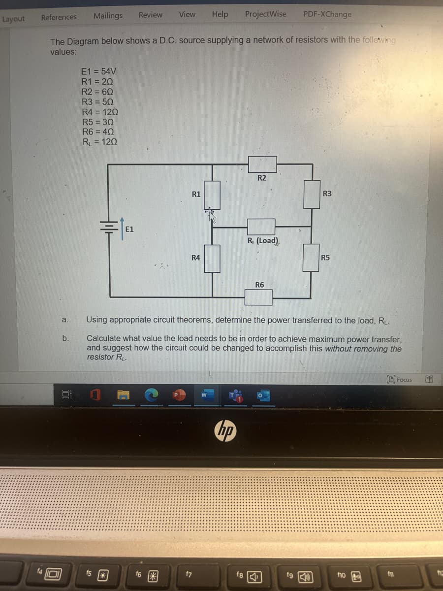 Layout
Help ProjectWise PDF-XChange
The Diagram below shows a D.C. source supplying a network of resistors with the following
values:
References
a.
b.
Review
Mailings
E1 = 54V
R1 = 20
R2 = 60
R3 = 50
R4 = 120
R5 = 30
R6 = 40
R₁ = 120
=1
31 0
E1
fs*
View
f6 *
R2
R1
19
R₁ (Load)
R4
R6
Using appropriate circuit theorems, determine the power transferred to the load, R₁.
Calculate what value the load needs to be in order to achieve maximum power transfer,
and suggest how the circuit could be changed to accomplish this without removing the
resistor RL.
f7
W
hp
f8
R3
fo
R5
fo
f1
Focus
80
12