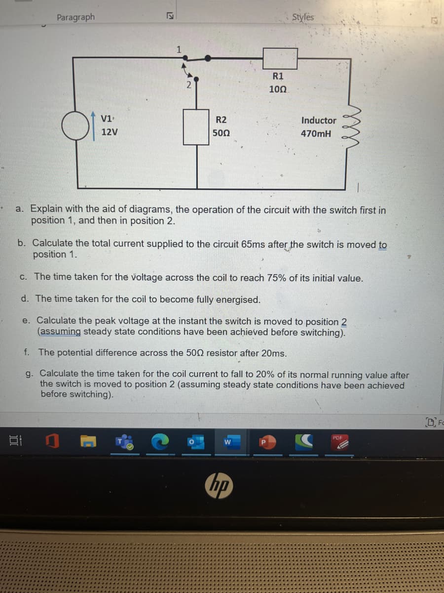 *
Paragraph
V1¹
12V
17
et
R2
500
R1
1002
Styles
a. Explain with the aid of diagrams, the operation of the circuit with the switch first in
position 1, and then in position 2.
Inductor
470mH
hp
b. Calculate the total current supplied to the circuit 65ms after the switch is moved to
position 1.
D
c. The time taken for the voltage across the coil to reach 75% of its initial value.
d. The time taken for the coil to become fully energised.
e. Calculate the peak voltage at the instant the switch is moved to position 2
(assuming steady state conditions have been achieved before switching).
f.
The potential difference across the 500 resistor after 20ms.
g. Calculate the time taken for the coil current to fall to 20% of its normal running value after
the switch is moved to position 2 (assuming steady state conditions have been achieved
before switching).
PDF
OFC