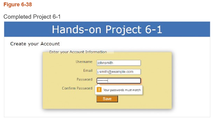 Figure 6-38
Completed Project 6-1
Hands-on Project 6-1
Create your Account
Enter your Account Information
Username johnsmith
Email
Password
Confirm Password
j.smith@example.com
Your passwords must match
Save