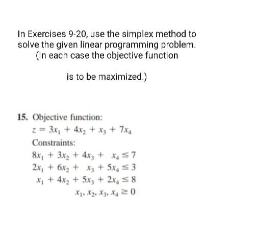 In Exercises 9-20, use the simplex method to
solve the given linear programming problem.
(In each case the objective function
is to be maximized.)
15. Objective function:
z = 3x₁ + 4x₂ + x3 + 7x₁
Constraints:
8x₁ + 3x₂ + 4x3 + x₂ ≤7
2x₁ + 6x₂ + x3 + 5x4≤ 3
x₂ + 4x₂ + 5x3 + 2x₁ ≤8
X1, X₂, X3, X40