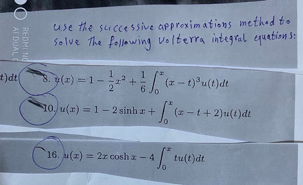 AI DUAL C
REDMI NO
t)dt(
use the successive approximations method to
Solve the following volterra integral equations:
8. y(x) = 1
1
+
So
6
X
(x – t)³u(t)dt
x
10./u(x) = 1 - 2 sinha + S. (20
16. u(x) = 2x cosh x - 4
So
(x-t+2)u(t)dt
tu(t)dt