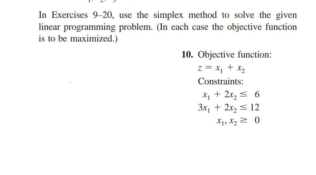 In Exercises 9-20, use the simplex method to solve the given
linear programming problem. (In each case the objective function
is to be maximized.)
10. Objective function:
Z = x₁ + x₂
Constraints:
x₁ + 2x₂ ≤ 6
3x₁ + 2x₂ ≤ 12
X1, X₂0