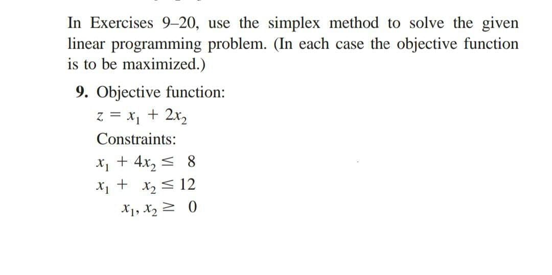 In Exercises 9-20, use the simplex method to solve the given
linear programming problem. (In each case the objective function
is to be maximized.)
9. Objective function:
z = x₁ + 2x₂
Constraints:
x₁ + 4x₂ ≤ 8
x₁ + x₂ ≤ 12
X1, X₂0