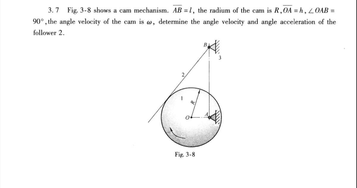 3.7 Fig. 3-8 shows a cam mechanism. AB = 1, the radium of the cam is R,OA = h, OAB =
90°, the angle velocity of the cam is w, determine the angle velocity and angle acceleration of the
follower 2.
B,
2.
Fig. 3-8
