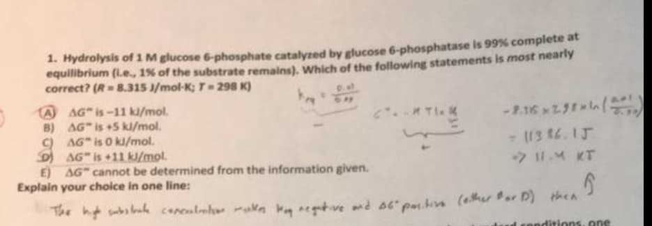1. Hydrolysis of 1 M glucose 6-phosphate catalyzed by glucose 6-phosphatase is 99% complete at
equilibrium (i.e., 1% of the substrate remains). Which of the following statements is most nearly
correct? (R= 8.315 J/mol-K; T = 298 K)
A AG" is-11 kl/mol.
B) AG" is +5 kJ/mol.
C) AG" is 0 kJ/mol.
DAG" is +11 kJ/mol.
E) AG" cannot be determined from the information given.
Explain your choice in one line:
-2.16x298 (2)
- 11386.15
-> 11.4 КТ
5
The high state conculto alle My negative and st" positive (either for D) then
onditions, one
