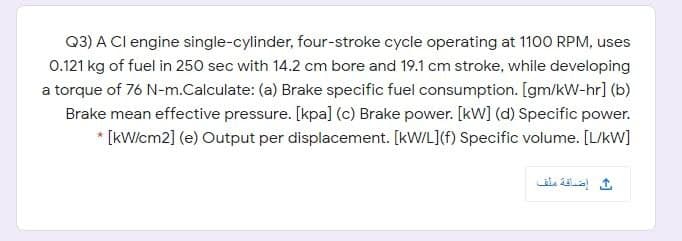 Q3) A Cl engine single-cylinder, four-stroke cycle operating at 1100 RPM, uses
0.121 kg of fuel in 250 sec with 14.2 cm bore and 19.1 cm stroke, while developing
a torque of 76 N-m.Calculate: (a) Brake specific fuel consumption. [gm/kW-hr] (b)
Brake mean effective pressure. [kpa] (c) Brake power. [kW] (d) Specific power.
* [kWicm2] (e) Output per displacement. [kW/L](f) Specific volume. [L/kW]
