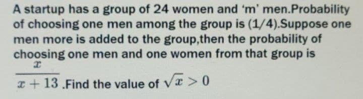 A startup has a group of 24 women and 'm' men.Probability
of choosing one men among the group is (1/4).Suppose one
men more is added to the group,then the probability of
choosing one men and one women from that group is
I
x+13.Find the value of √√x>0