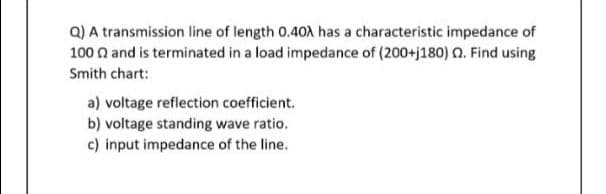 Q) A transmission line of length 0.40A has a characteristic impedance of
100 n and is terminated in a load impedance of (200+j180) n. Find using
Smith chart:
a) voltage reflection coefficient.
b) voltage standing wave ratio.
c) input impedance of the line.
