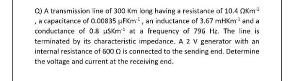 Q) A transmission line of 300 Km long having a resistance of 10.4 QKm
, a capacitance of 0.00835 µFKm, an inductance of 3.67 mHKm' and a
conductance of 0.8 uSKm at a frequency of 796 Hz. The line is
terminated by its characteristic impedance. A 2 V generator with an
internal resistance of 600 Q is connected to the sending end. Determine
the voltage and current at the receiving end.
