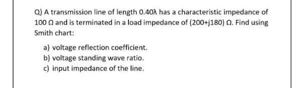 Q) A transmission line of length 0.40X has a characteristic impedance of
100 n and is terminated in a load impedance of (200+j180) 0. Find using
Smith chart:
a) voltage reflection coefficient.
b) voltage standing wave ratio.
c) input impedance of the line.
