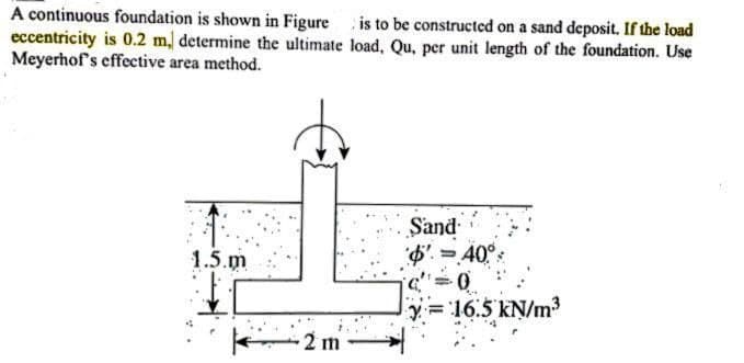 A continuous foundation is shown in Figure is to be constructed on a sand deposit. If the load
eccentricity is 0.2 m, determine the ultimate load, Qu, per unit length of the foundation. Use
Meyerhof's effective area method.
1.5.m
-2 m
Sand
$' = 40°
-0
y=16.5 kN/m³