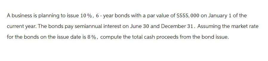 A business is planning to issue 10%, 6-year bonds with a par value of $555,000 on January 1 of the
current year. The bonds pay semiannual interest on June 30 and December 31. Assuming the market rate
for the bonds on the issue date is 8%, compute the total cash proceeds from the bond issue.
