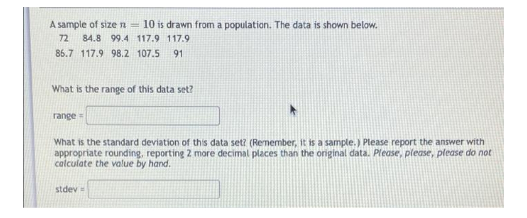 A sample of size n = 10 is drawn from a population. The data is shown below.
72
84.8 99.4 117.9 117.9
86.7 117.9 98.2 107.5
91
What is the range of this data set?
range =
What is the standard deviation of this data set? (Remember, it is a sample.) Please report the answer with
appropriate rounding, reporting 2 more decimal places than the original data. Please, please, please do not
calculate the value by hand.
stdev =
