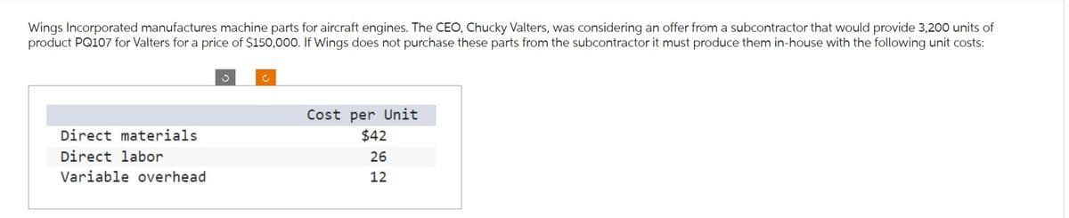 Wings Incorporated manufactures machine parts for aircraft engines. The CEO, Chucky Valters, was considering an offer from a subcontractor that would provide 3,200 units of
product PQ107 for Valters for a price of $150,000. If Wings does not purchase these parts from the subcontractor it must produce them in-house with the following unit costs:
Direct materials
Direct labor
Variable overhead
3
c
Cost per Unit
$42
26
12