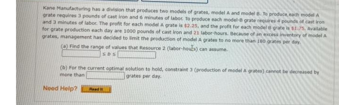 Kane Manufacturing has a division that produces two models of grates, model A and model B. To produce, each model A
grate requires 3 pounds of cast iron and 6 minutes of labor. To produce each model-B grate requires 4 pounds of cast iron
and 3 minutes of labor. The profit for each madel A grate is $2.25, and the profit for each model B grate is $1.75. Available
for grate production each day are 1000 pounds of cast iron and 21 labor-hours. Because of an excess inventory of model A
grates, management has decided to limit the production of model A grates to no more than 180 grates per day.
(a) Find the range of values that Resource 2 (labor-houts) can assume.
SDS
(b) For the current optimal solution to hold, constraint 3 (production of model A grates) cannot be decreased by
more than
grates per day.
Need Help?
Read It
