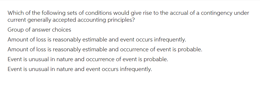 Which of the following sets of conditions would give rise to the accrual of a contingency under
current generally accepted accounting principles?
Group of answer choices
Amount of loss is reasonably estimable and event occurs infrequently.
Amount of loss is reasonably estimable and occurrence of event is probable.
Event is unusual in nature and occurrence of event is probable.
Event is unusual in nature and event occurs infrequently.