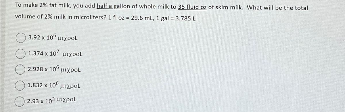 To make 2% fat milk, you add half a gallon of whole milk to 35 fluid oz of skim milk. What will be the total
volume of 2% milk in microliters? 1 fl oz = 29.6 mL, 1 gal = 3.785 L
3.92 × 106 μιχρο
1.374 × 10′ μιχρoL
X
2.928 x 106
μιχροι
1.832 × 106 μιχρο
X
2.93 × 103 μιχρο