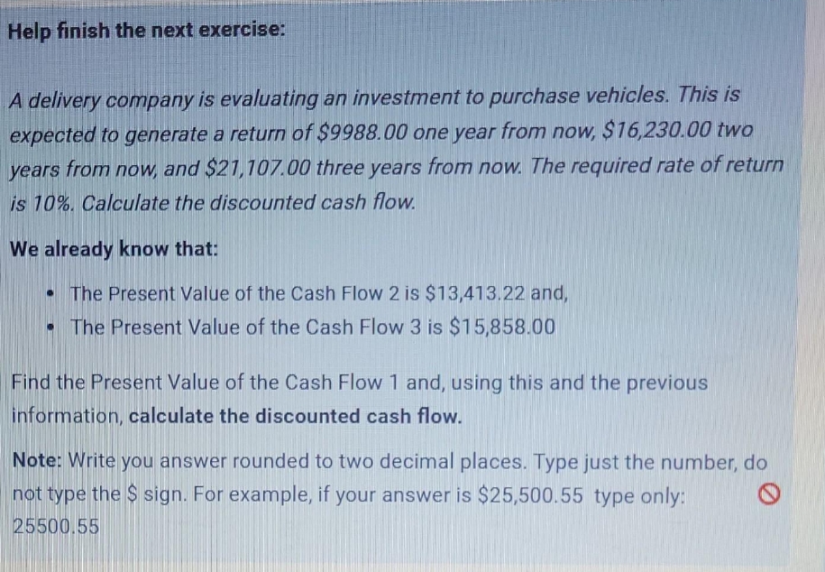 Help finish the next exercise:
A delivery company is evaluating an investment to purchase vehicles. This is
expected to generate a return of $9988.00 one year from now, $16,230.00 two
years from now, and $21,107.00 three years from now. The required rate of return
is 10%. Calculate the discounted cash flow.
We already know that:
• The Present Value of the Cash Flow 2 is $13,413.22 and,
• The Present Value of the Cash Flow 3 is $15,858.00
Find the Present Value of the Cash Flow 1 and, using this and the previous
information, calculate the discounted cash flow.
Note: Write you answer rounded to two decimal places. Type just the number, do
not type the $ sign. For example, if your answer is $25,500.55 type only:
25500.55
