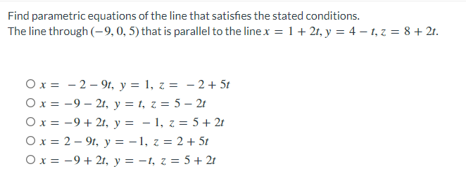 Find parametric equations of the line that satisfies the stated conditions.
The line through (-9,0, 5) that is parallel to the line x = 1 + 2t, y = 4 – t, z = 8 + 2t.
Ox = - 2 – 9t, y = 1, z = - 2 + 5t
Ox = -9 – 2t, y = t, z = 5 – 2t
Ox = -9 + 2t, y = – 1, z = 5 + 2t
Ox = 2 – 9t, y = - 1, z = 2 + 5t
Ox = -9+ 2t, y = -t, z = 5 + 2t

