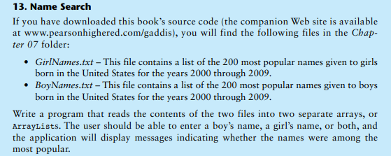 13. Name Search
If you have downloaded this book's source code (the companion Web site is available
at www.pearsonhighered.com/gaddis), you will find the following files in the Chap-
ter 07 folder:
• GirINames.txt – This file contains a list of the 200 most popular names given to girls
born in the United States for the years 2000 through 2009.
• BoyNames.txt - This file contains a list of the 200 most popular names given to boys
born in the United States for the years 2000 through 2009.
Write a program that reads the contents of the two files into two separate arrays, or
ArrayLists. The user should be able to enter a boy's name, a girl's name, or both, and
the application will display messages indicating whether the names were among the
most popular.
