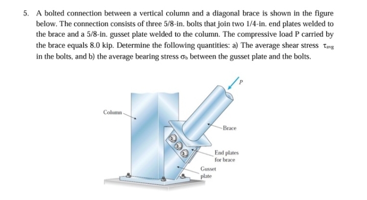 5. A bolted connection between a vertical column and a diagonal brace is shown in the figure
below. The connection consists of three 5/8-in. bolts that join two 1/4-in. end plates welded to
the brace and a 5/8-in. gusset plate welded to the column. The compressive load P carried by
the brace equals 8.0 kip. Determine the following quantities: a) The average shear stress Tang
in the bolts, and b) the average bearing stress o, between the gusset plate and the bolts.
Column.
Brace
End plates
for brace
Gusset
plate
