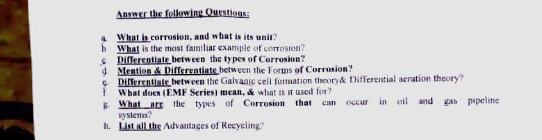 Answer the following Questions:
What is corrosion, and what is its unit?
6 What is the most familiar example of corrosion?
S Differentiate between the types of Corrosion?
4 Mention & Differentiate between the Forms of Corrosion?
Differentiate between the Galvanje cell formation theory& Differential aeration theory?
What does (EMF Series) mean, & what is it used for?
occur in uil and gas pipeline
E What
systems?
h. List all the Advantages of Recycing?
are
the types of Corrosion that
can
