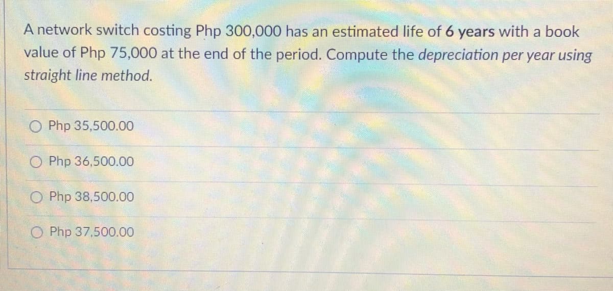 A network switch costing Php 300,000 has an estimated life of 6 years with a book
value of Php 75,000 at the end of the period. Compute the depreciation per year using
straight line method.
O Php 35,500.00
O Php 36,500.00
O Php 38,500.00
O Php 37,500.00
