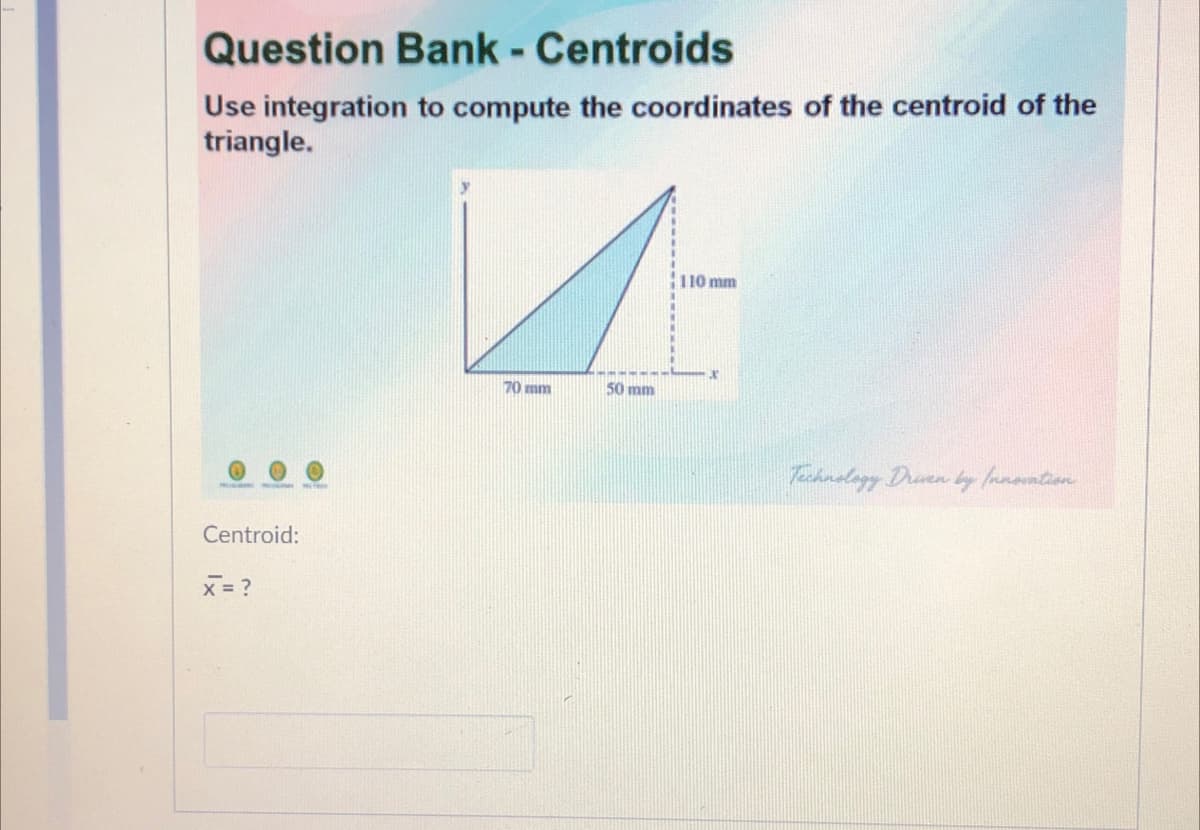 Question Bank - Centroids
Use integration to compute the coordinates of the centroid of the
triangle.
110 mm
70 mm
50 mm
Technolagy Draen by fanontien
Centroid:
x = ?
