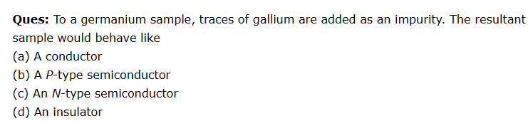 Ques: To a germanium sample, traces of gallium are added as an impurity. The resultant
sample would behave like
(a) A conductor
(b) A P-type semiconductor
(c) An N-type semiconductor
(d) An insulator