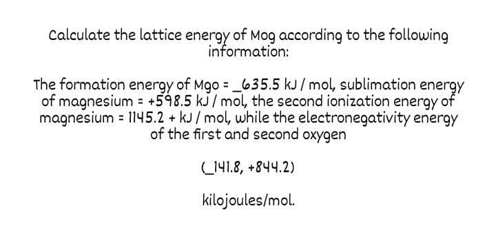 Calculate the lattice energy of Mog according to the following
information:
The formation energy of Mgo = _635.5 kJ/ mol, sublimation energy
of magnesium +598.5 kJ/mol, the second ionization energy of
magnesium = 1145.2 + kJ/mol, while the electronegativity energy
of the first and second oxygen
L141.8, +844.2)
kilojoules/mol.
