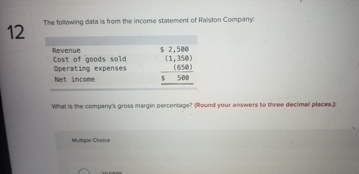 The following data is from the income statement of Ralston Company:
12
$ 2,500
(1,350)
(650)
Revenue
Cost of goods sold
Operating expenses
Net income
$4
500
What is the company's gross margin percentage? (Round your answers to three decimal places.):
Multiple Choice
20000
