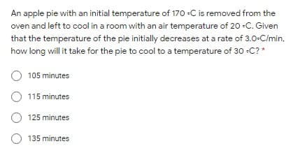 An apple pie with an initial temperature of 170 -C is removed from the
oven and left to cool in a room with an air temperature of 20 -C. Given
that the temperature of the pie initially decreases at a rate of 3.0-C/min.
how long will it take for the pie to cool to a temperature of 30 -C? *
105 minutes
O 115 minutes
125 minutes
O 135 minutes
