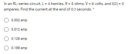 In an RL-series circuit, L= 4 henries, R = 5 ohms, V = 8 volts, and I(0) = 0
amperes. Find the current at the end of 0.1 seconds. *
0.002 amp
O 0.012 amp
O 0.128 amp
O 0.188 amp
