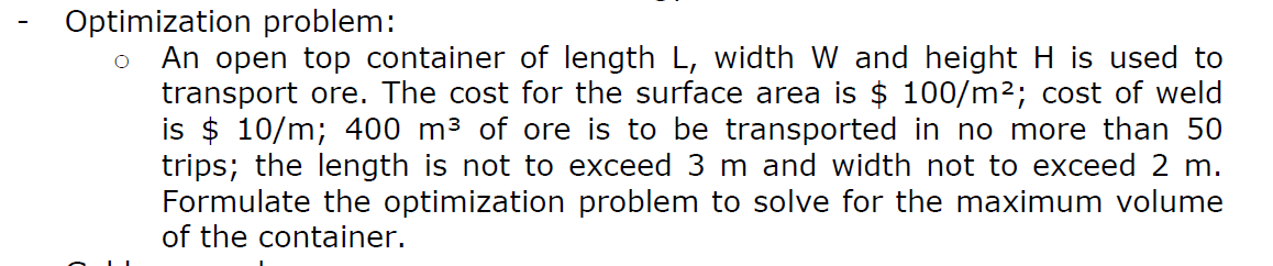 Optimization problem:
An open top container of length L, width W and height H is used to
transport ore. The cost for the surface area is $ 100/m2; cost of weld
is $ 10/m; 400 m³ of ore is to be transported in no more than 50
trips; the length is not to exceed 3 m and width not to exceed 2 m.
Formulate the optimization problem to solve for the maximum volume
of the container.
