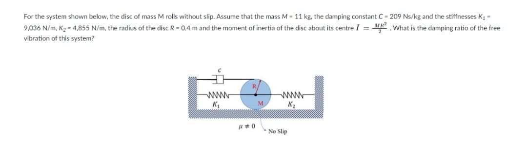 For the system shown below, the disc of mass M rolls without slip. Assume that the mass M = 11 kg, the damping constant C - 209 Ns/kg and the stiffnesses K, =
9,036 N/m, K2 = 4,855 N/m, the radius of the disc R = 0.4 m and the moment of inertia of the disc about its centre I = MR² What is the damping ratio of the free
vibration of this system?
www
K2
K1
M
*No Slip
