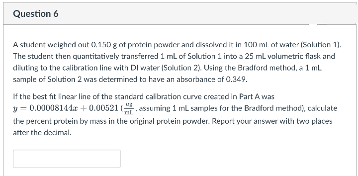 Question 6
A student weighed out 0.150 g of protein powder and dissolved it in 100 mL of water (Solution 1).
The student then quantitatively transferred 1 mL of Solution 1 into a 25 mL volumetric flask and
diluting to the calibration line with DI water (Solution 2). Using the Bradford method, a 1 ml
sample of Solution 2 was determined to have an absorbance of 0.349.
If the best fit linear line of the standard calibration curve created in Part A was
y = 0.00008144 + 0.00521 (, assuming 1 mL samples for the Bradford method), calculate
mL
the percent protein by mass in the original protein powder. Report your answer with two places
after the decimal.
