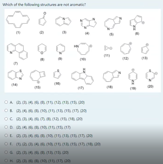 Which of the following structures are not aromatic?
N.
(1)
(3)
(4)
(5)
HN
Do
(11)
(8)
(9)
(10)
(12)
(13)
in
(14)
(16)
(15)
(17)
(18)
(19)
(20)
O A. (2), (3), (4), (6), (8), (11), (12), (13), (15), (20)
O B. (2), (4), (6), (8), (10), (11), (13), (15), (17), (20)
OC. (2), (3), (4), (6), (7), (8), (12), (15), (18), (20)
O D. (2), (4), (6), (8), (10), (11). (15), (17)
O E. (2), (3), (4), (6), (8), (10), (11), (13), (15), (17), (20)
O F. (1), (2), (3), (4), (6), (10), (11), (13), (15), (17), (18), (20)
O G. (2), (3), (4), (6), (8), (13), (15), (20)
O H. (2), (3), (6), (8), (10), (11), (17), (20)
