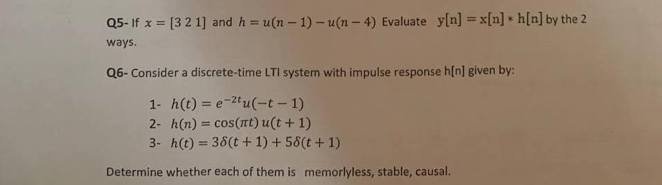 Q5- If x = [3 2 1] and h = u(n – 1) - u(n - 4) Evaluate y[n] = x[n] * h[n] by the 2
%3D
ways.
Q6- Consider a discrete-time LTI system with impulse response h[n] given by:
1- h(t) = e-2tu(-t-1)
2- h(n) = cos(rt) u(t+ 1)
3- h(t) = 38(t + 1) + 58(t+1)
Determine whether each of them is memorlyless, stable, causal.
