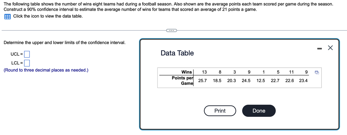The following table shows the number of wins eight teams had during a football season. Also shown are the average points each team scored per game during the season.
Construct a 90% confidence interval to estimate the average number of wins for teams that scored an average of 21 points a game.
Click the icon to view the data table.
Determine the upper and lower limits of the confidence interval.
UCL =
LCL =
(Round to three decimal places as needed.)
Data Table
Wins
Points per
Game
13
25.7
8
18.5
Print
3
9
1
20.3 24.5 12.5
Done
5
22.7
11
22.6
9
23.4
□
X