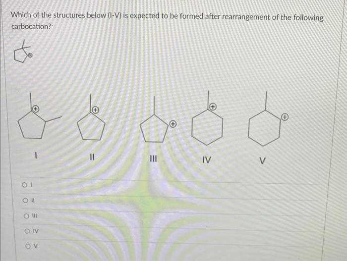 Which of the structures below (I-V) is expected to be formed after rearrangement of the following
carbocation?
to
OI
Oll
SO III
OIV
OV
||
|||
IV
V