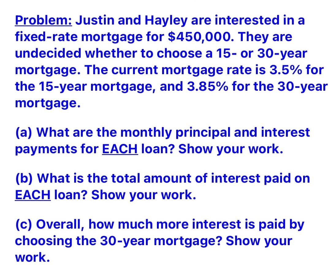 Problem: Justin and Hayley are interested in a
fixed-rate mortgage for $450,000. They are
undecided whether to choose a 15- or 30-year
mortgage. The current mortgage rate is 3.5% for
the 15-year mortgage, and 3.85% for the 30-year
mortgage.
(a) What are the monthly principal and interest
payments for EACH loan? Show your work.
(b) What is the total amount of interest paid on
EACH loan? Show your work.
(c) Overall, how much more interest is paid by
choosing the 30-year mortgage? Show your
work.
