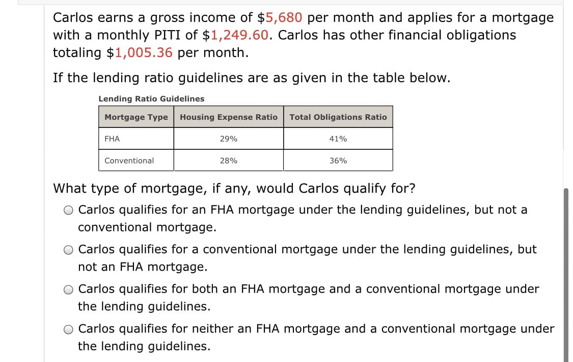 Carlos earns a gross income of $5,680 per month and applies for a mortgage
with a monthly PITI of $1,249.60. Carlos has other financial obligations
totaling $1,005.36 per month.
If the lending ratio guidelines are as given in the table below.
Lending Ratio Guidelines
Mortgage Type Housing Expense Ratio
Total Obligations Ratio
FHA
29%
41%
Conventional
28%
36%
What type of mortgage, if any, would Carlos qualify for?
O Carlos qualifies for an FHA mortgage under the lending guidelines, but not a
conventional mortgage.
O Carlos qualifies for a conventional mortgage under the lending guidelines, but
not an FHA mortgage.
O Carlos qualifies for both an FHA mortgage and a conventional mortgage under
the lending guidelines.
O Carlos qualifies for neither an FHA mortgage and a conventional mortgage under
the lending guidelines.
