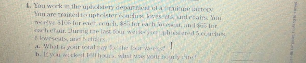 4. You work in the upholstery department of a furniture factory.
You are trained to upholsteT conches, lovescats, and chairs. You
receive $105 for each couch, $85 for each loveseat, and $65 for
caeh ehair. During the last four weeks you upholstered 5 couches.
6 loveseats, and 5 chairs.
a. What is yourtotal pay for the four weeks?
b. If you worked 160 hours, what was your hourly rate
I
o Hl Compner Inc Alngnts reserved.
