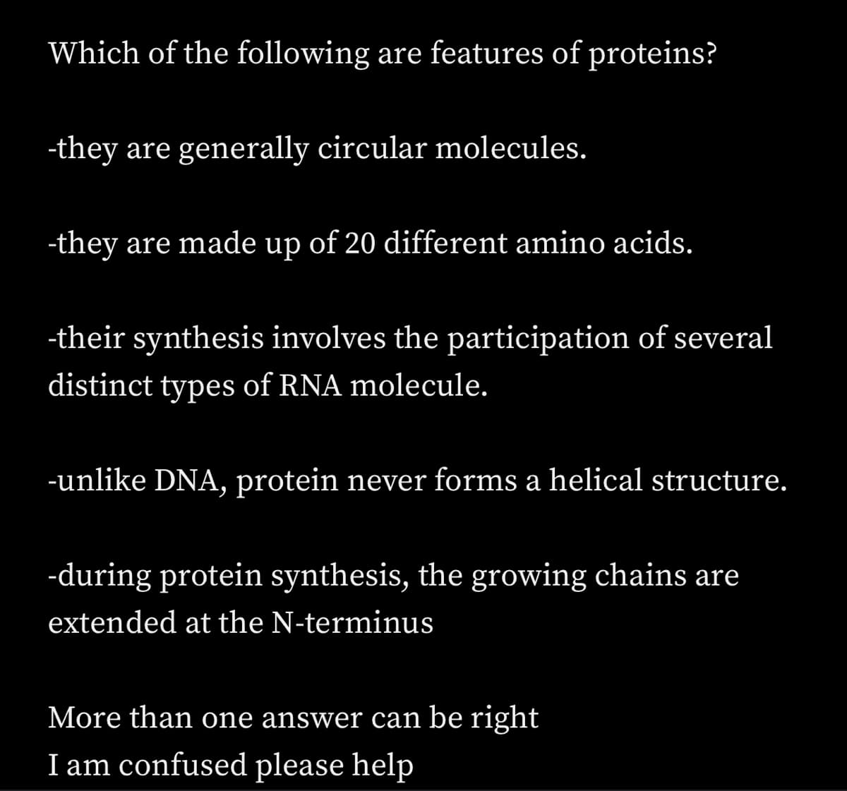 Which of the following are features of proteins?
-they are generally circular molecules.
-they are made up of 20 different amino acids.
-their synthesis involves the participation of several
distinct types of RNA molecule.
-unlike DNA, protein never forms a helical structure.
-during protein synthesis, the growing chains are
extended at the N-terminus
More than one answer can be right
I am confused please help