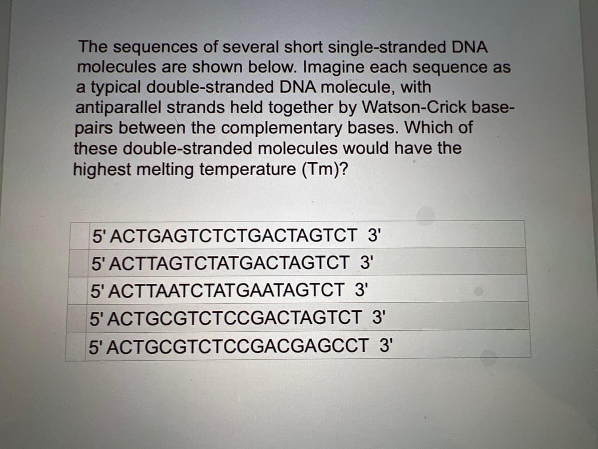 The sequences of several short single-stranded DNA
molecules are shown below. Imagine each sequence as
a typical double-stranded DNA molecule, with
antiparallel strands held together by Watson-Crick base-
pairs between the complementary bases. Which of
these double-stranded molecules would have the
highest melting temperature (Tm)?
5' ACTGAGTCTCTGACTAGTCT 3'
5' ACTTAGTCTATGACTAGTCT 3'
5' ACTTAATCTATGAATAGTCT 3'
5' ACTGCGTCTCCGACTAGTCT
3'
5' ACTGCGTCTCCGACGAGCCT 3'
